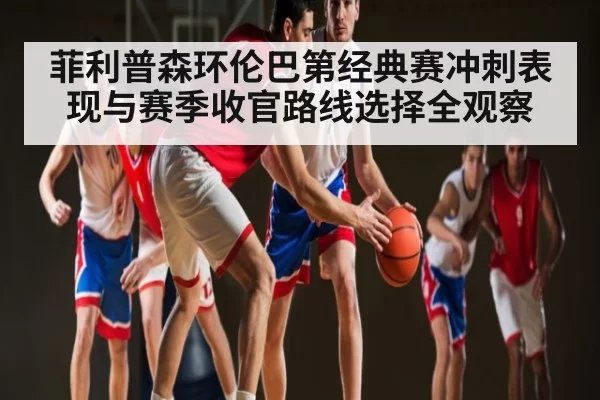 菲利普森环伦巴第经典赛冲刺表现与赛季收官路线选择全观察 - steamchina