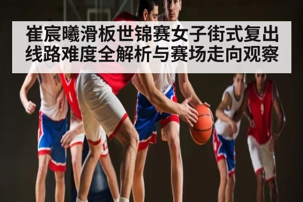 崔宸曦滑板世锦赛女子街式复出线路难度全解析与赛场走向观察 - steamchina
